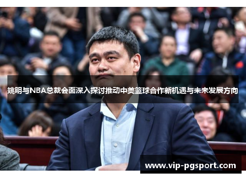 姚明与NBA总裁会面深入探讨推动中美篮球合作新机遇与未来发展方向