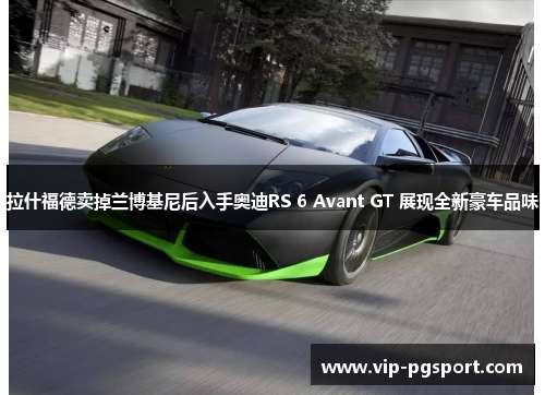 拉什福德卖掉兰博基尼后入手奥迪RS 6 Avant GT 展现全新豪车品味