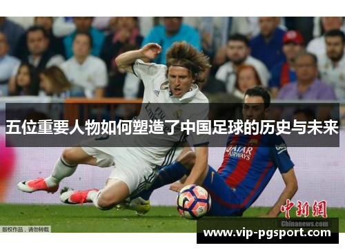 五位重要人物如何塑造了中国足球的历史与未来