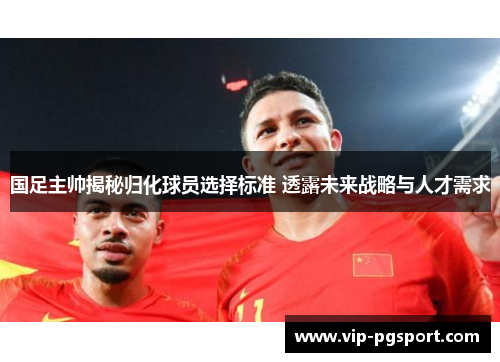 国足主帅揭秘归化球员选择标准 透露未来战略与人才需求