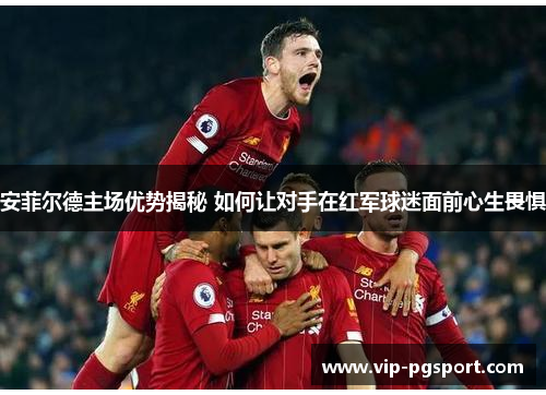 安菲尔德主场优势揭秘 如何让对手在红军球迷面前心生畏惧