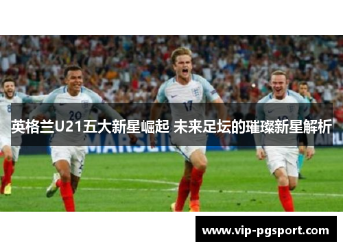 英格兰U21五大新星崛起 未来足坛的璀璨新星解析
