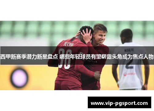 西甲新赛季潜力新星盘点 哪些年轻球员有望崭露头角成为焦点人物