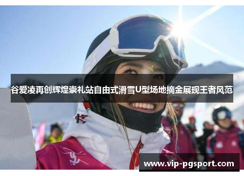 谷爱凌再创辉煌崇礼站自由式滑雪U型场地摘金展现王者风范