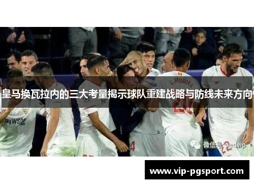 皇马换瓦拉内的三大考量揭示球队重建战略与防线未来方向 皇马换瓦拉内的三大考量揭示球队重建战略与防线未来方向