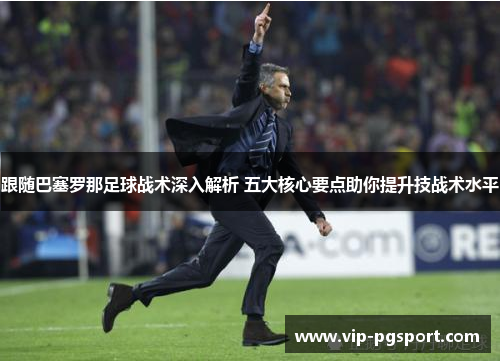 跟随巴塞罗那足球战术深入解析 五大核心要点助你提升技战术水平