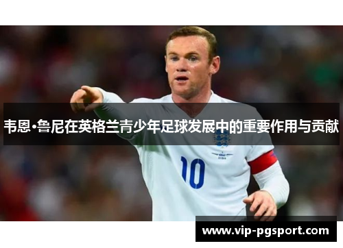 韦恩·鲁尼在英格兰青少年足球发展中的重要作用与贡献 韦恩·鲁尼在英格兰青少年足球发展中的重要作用与贡献