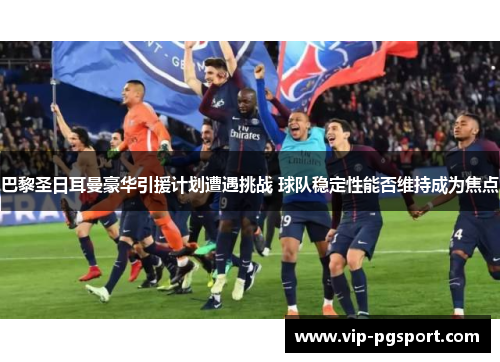 巴黎圣日耳曼豪华引援计划遭遇挑战 球队稳定性能否维持成为焦点