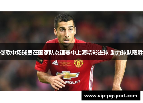 曼联中场球员在国家队友谊赛中上演精彩进球 助力球队取胜